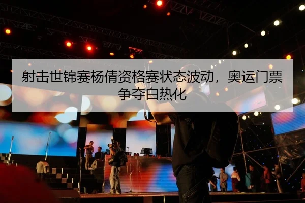 射击世锦赛杨倩资格赛状态波动，奥运门票争夺白热化